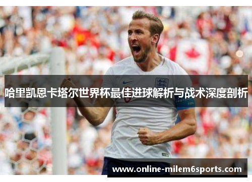 哈里凯恩卡塔尔世界杯最佳进球解析与战术深度剖析