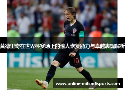 莫德里奇在世界杯赛场上的惊人恢复能力与卓越表现解析