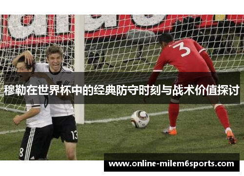 穆勒在世界杯中的经典防守时刻与战术价值探讨