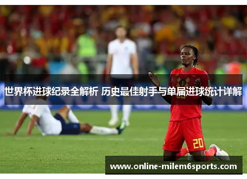 世界杯进球纪录全解析 历史最佳射手与单届进球统计详解