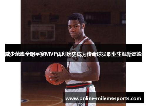 威少荣膺全明星赛MVP再创历史成为传奇球员职业生涯新高峰