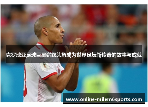 克罗地亚足球巨星崭露头角成为世界足坛新传奇的故事与成就