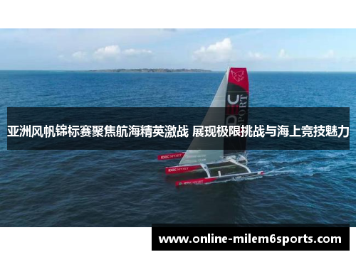 亚洲风帆锦标赛聚焦航海精英激战 展现极限挑战与海上竞技魅力
