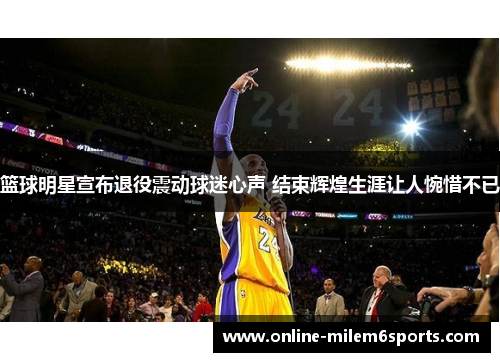 篮球明星宣布退役震动球迷心声 结束辉煌生涯让人惋惜不已