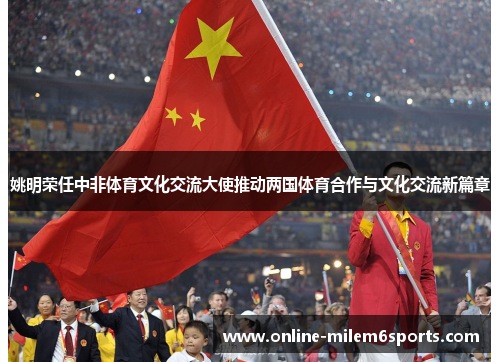 姚明荣任中非体育文化交流大使推动两国体育合作与文化交流新篇章