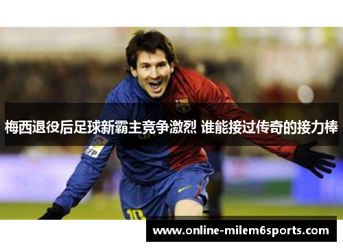 梅西退役后足球新霸主竞争激烈 谁能接过传奇的接力棒