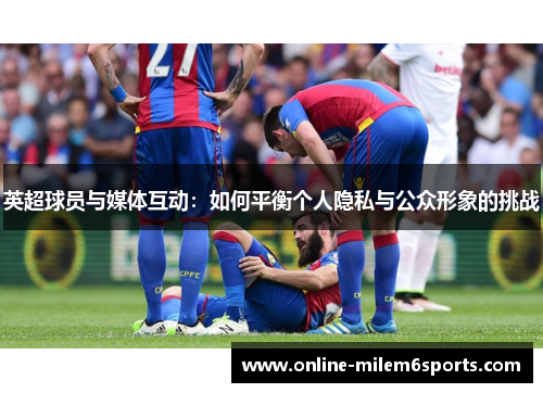 英超球员与媒体互动：如何平衡个人隐私与公众形象的挑战