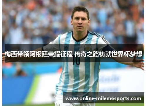 梅西带领阿根廷荣耀征程 传奇之路铸就世界杯梦想