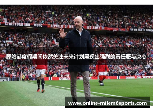 滕哈赫度假期间依然关注未来计划展现出强烈的责任感与决心
