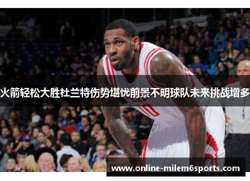 火箭轻松大胜杜兰特伤势堪忧前景不明球队未来挑战增多
