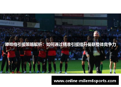 滕哈格引援策略解析：如何通过精准引援提升曼联整体竞争力