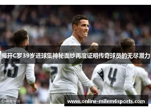 揭开C罗39岁进球集神秘面纱再度证明传奇球员的无尽潜力