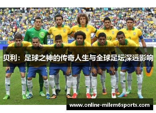 贝利：足球之神的传奇人生与全球足坛深远影响