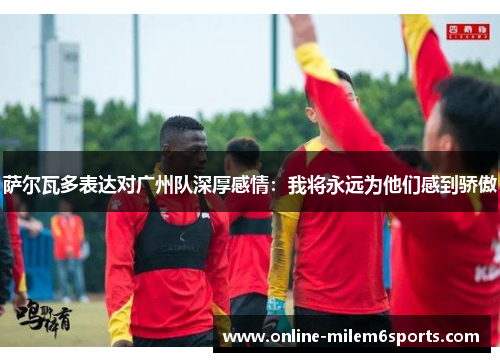 萨尔瓦多表达对广州队深厚感情：我将永远为他们感到骄傲