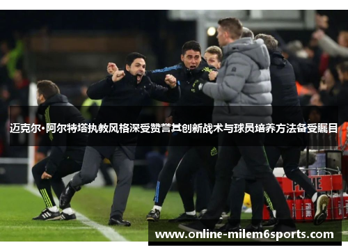 迈克尔·阿尔特塔执教风格深受赞誉其创新战术与球员培养方法备受瞩目