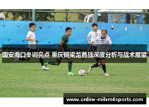 国安海口冬训亮点 重庆铜梁龙首战深度分析与战术展望