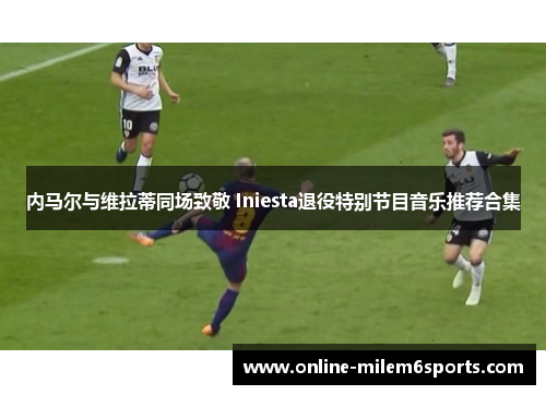 内马尔与维拉蒂同场致敬 Iniesta退役特别节目音乐推荐合集