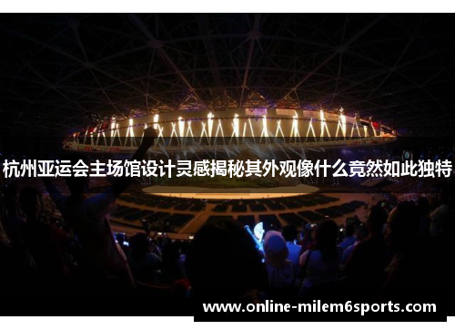 杭州亚运会主场馆设计灵感揭秘其外观像什么竟然如此独特