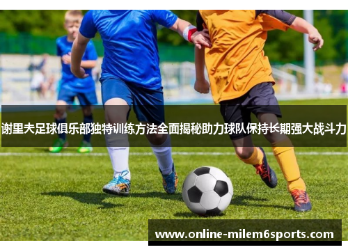谢里夫足球俱乐部独特训练方法全面揭秘助力球队保持长期强大战斗力